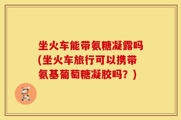 坐火车能带氨糖凝露吗(坐火车旅行可以携带氨基葡萄糖凝胶吗?) 坐火车能带氨糖凝露吗(坐火车旅行可以携带氨基葡萄糖凝胶吗?)
