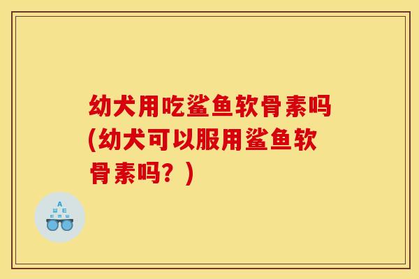 幼犬用吃鲨鱼软骨素吗(幼犬可以服用鲨鱼软骨素吗?) 幼犬用吃鲨鱼软骨素吗(幼犬可以服用鲨鱼软骨素吗?)