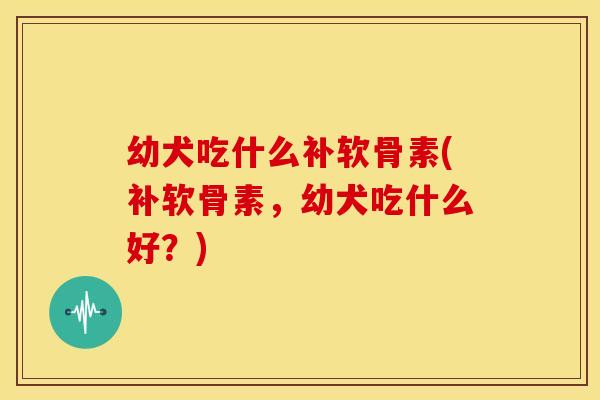 幼犬吃什么补软骨素(补软骨素,幼犬吃什么好?) 幼犬吃什么补软骨素(补软骨素,幼犬吃什么好?)