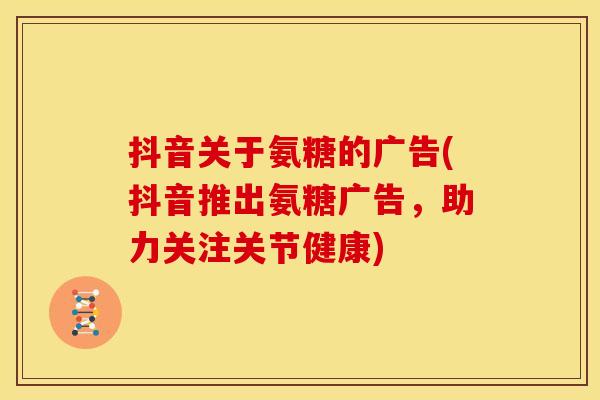 抖音关于氨糖的广告(抖音推出氨糖广告,助力关注关节健康) 抖音关于氨糖的广告(抖音推出氨糖广告,助力关注关节健康)