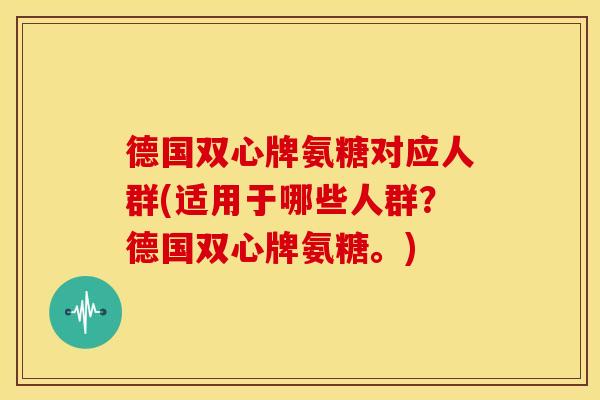 德国双心牌氨糖对应人群(适用于哪些人群?德国双心牌氨糖。) 德国双心牌氨糖对应人群(适用于哪些人群?德国双心牌氨糖。)