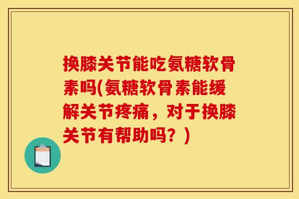 换膝关节能吃氨糖软骨素吗(氨糖软骨素能缓解关节,对于换膝关节有帮助吗?) 换膝关节能吃氨糖软骨素吗(氨糖软骨素能缓解关节,对于换膝关节有帮助吗?)