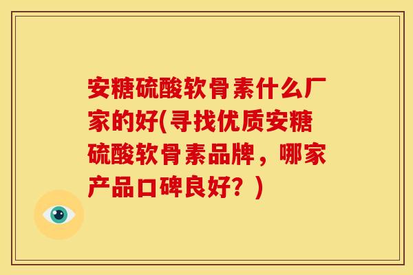 安糖硫酸软骨素什么厂家的好(寻找优质安糖硫酸软骨素品牌，哪家产品口碑良好？)