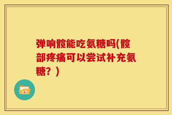 弹响髋能吃氨糖吗(髋部可以尝试补充氨糖?) 弹响髋能吃氨糖吗(髋部可以尝试补充氨糖?)