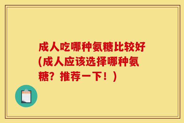 成人吃哪种氨糖比较好(成人应该选择哪种氨糖？推荐一下！)