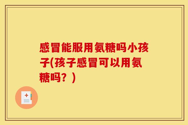 能服用氨糖吗小孩子(孩子可以用氨糖吗?) 能服用氨糖吗小孩子(孩子可以用氨糖吗?)