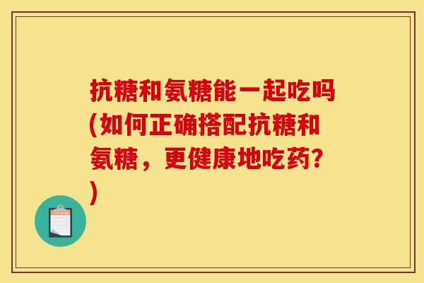 抗糖和氨糖能一起吃吗(如何正确搭配抗糖和氨糖,更健康地吃药?) 抗糖和氨糖能一起吃吗(如何正确搭配抗糖和氨糖,更健康地吃药?)