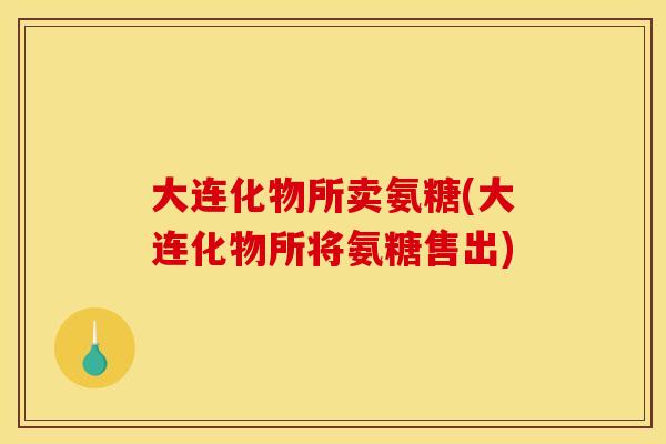 大连化物所卖氨糖(大连化物所将氨糖售出) 大连化物所卖氨糖(大连化物所将氨糖售出)