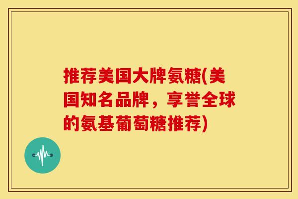 推荐美国大牌氨糖(美国知名品牌，享誉全球的氨基葡萄糖推荐)