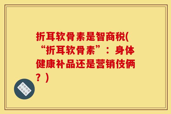折耳软骨素是智商税(“折耳软骨素”:身体健康补品还是营销伎俩?) 折耳软骨素是智商税(“折耳软骨素”:身体健康补品还是营销伎俩?)