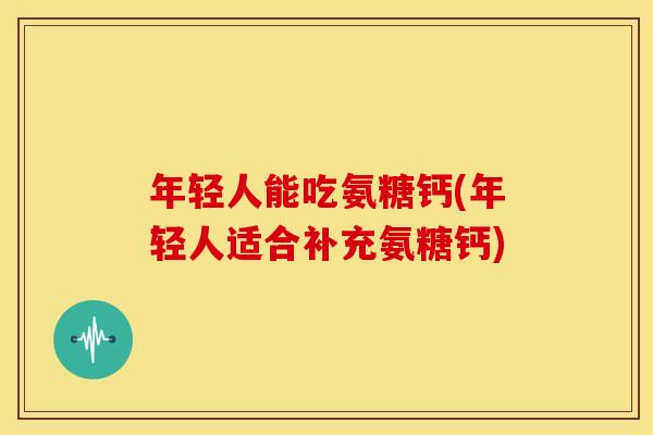 年轻人能吃氨糖钙(年轻人适合补充氨糖钙)
