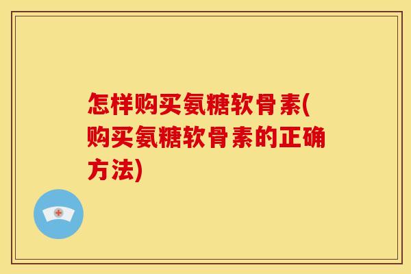 怎样购买氨糖软骨素(购买氨糖软骨素的正确方法)