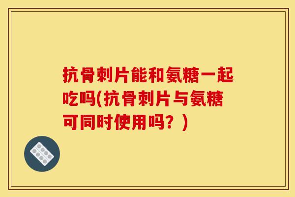 抗片能和氨糖一起吃吗(抗片与氨糖可同时使用吗?) 抗片能和氨糖一起吃吗(抗片与氨糖可同时使用吗?)