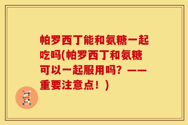帕罗西丁能和氨糖一起吃吗(帕罗西丁和氨糖可以一起服用吗?——重要注意点!) 帕罗西丁能和氨糖一起吃吗(帕罗西丁和氨糖可以一起服用吗?——重要注意点!)