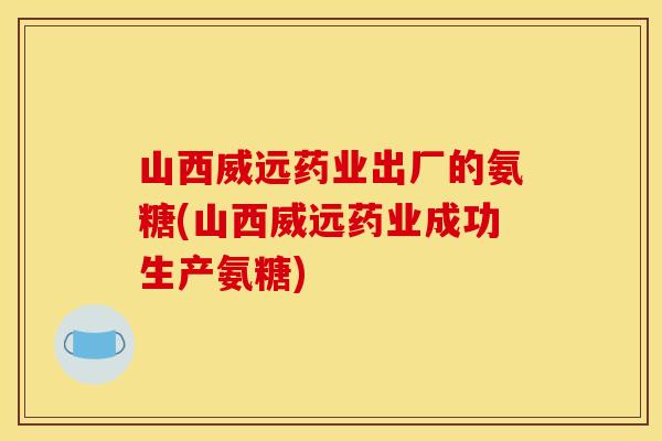 山西威远药业出厂的氨糖(山西威远药业成功生产氨糖) 山西威远药业出厂的氨糖(山西威远药业成功生产氨糖)