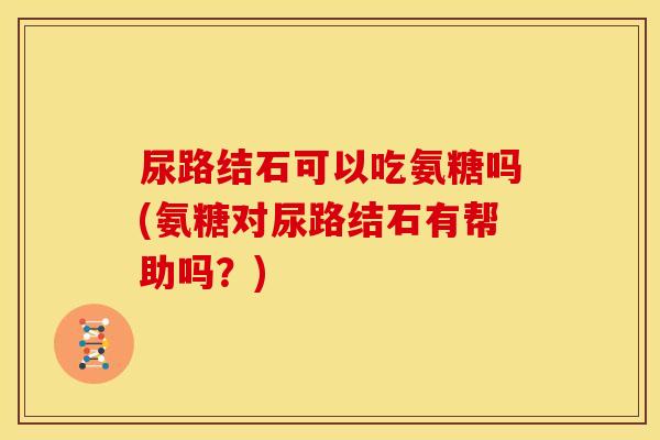 尿路结石可以吃氨糖吗(氨糖对尿路结石有帮助吗?) 尿路结石可以吃氨糖吗(氨糖对尿路结石有帮助吗?)