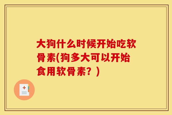 大狗什么时候开始吃软骨素(狗多大可以开始食用软骨素？)