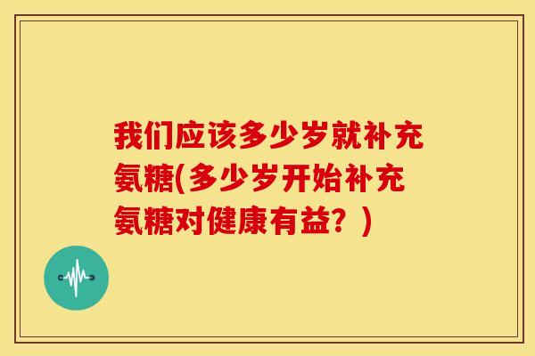 我们应该多少岁就补充氨糖(多少岁开始补充氨糖对健康有益？)