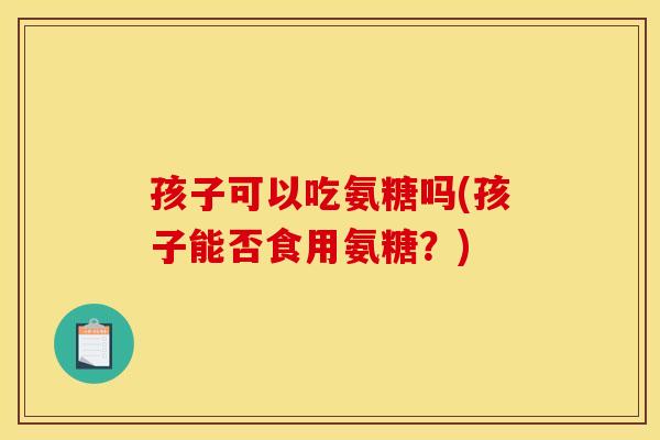 孩子可以吃氨糖吗(孩子能否食用氨糖?) 孩子可以吃氨糖吗(孩子能否食用氨糖?)