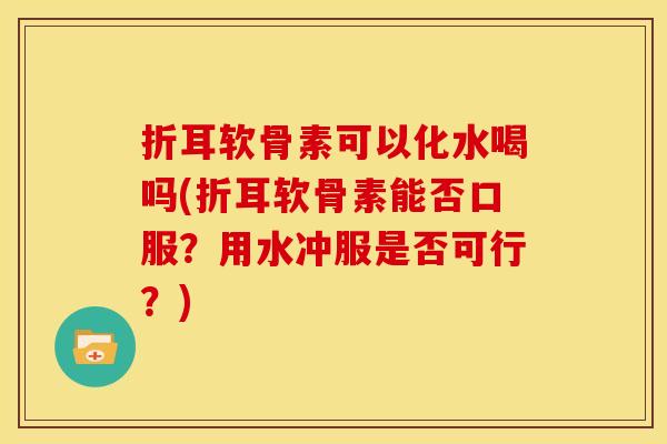 折耳软骨素可以化水喝吗(折耳软骨素能否口服？用水冲服是否可行？)