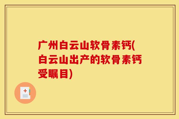 广州白云山软骨素钙(白云山出产的软骨素钙受瞩目)