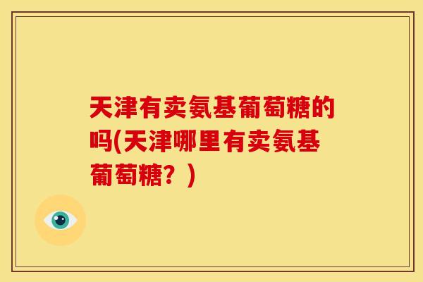 天津有卖氨基葡萄糖的吗(天津哪里有卖氨基葡萄糖?) 天津有卖氨基葡萄糖的吗(天津哪里有卖氨基葡萄糖?)