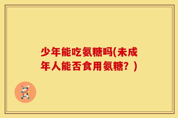 少年能吃氨糖吗(未成年人能否食用氨糖?) 少年能吃氨糖吗(未成年人能否食用氨糖?)