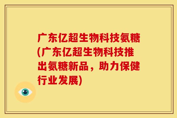 广东亿超生物科技氨糖(广东亿超生物科技推出氨糖新品,助力保健行业发展) 广东亿超生物科技氨糖(广东亿超生物科技推出氨糖新品,助力保健行业发展)