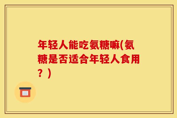 年轻人能吃氨糖嘛(氨糖是否适合年轻人食用?) 年轻人能吃氨糖嘛(氨糖是否适合年轻人食用?)
