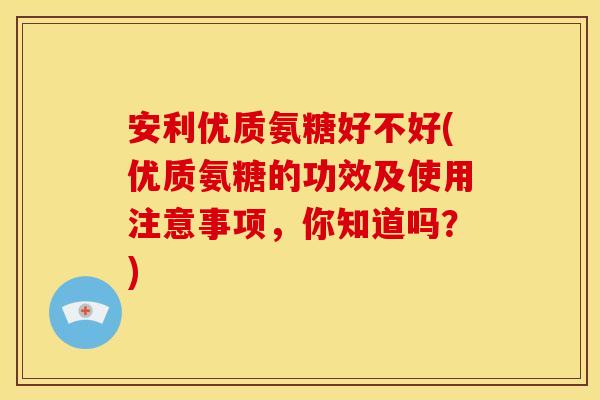 安利优质氨糖好不好(优质氨糖的功效及使用注意事项，你知道吗？)
