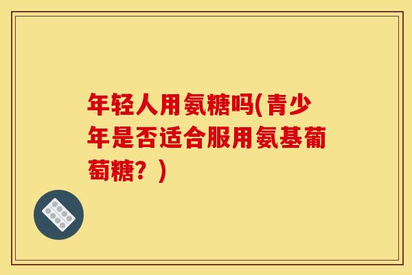 年轻人用氨糖吗(青少年是否适合服用氨基葡萄糖?) 年轻人用氨糖吗(青少年是否适合服用氨基葡萄糖?)