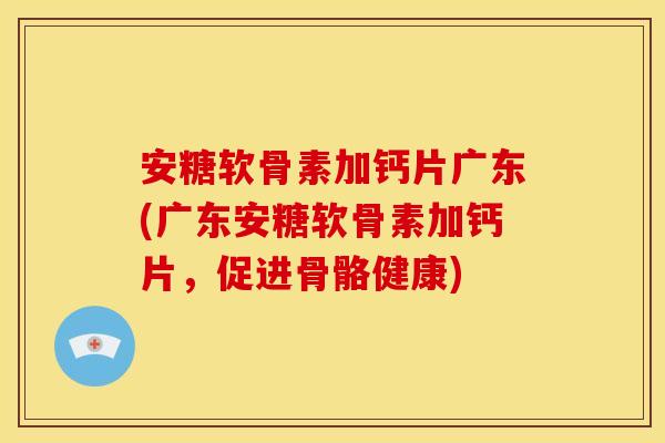 安糖软骨素加钙片广东(广东安糖软骨素加钙片,促进骨骼健康) 安糖软骨素加钙片广东(广东安糖软骨素加钙片,促进骨骼健康)