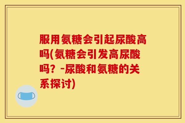 服用氨糖会引起尿酸高吗(氨糖会引发高尿酸吗?-尿酸和氨糖的关系探讨) 服用氨糖会引起尿酸高吗(氨糖会引发高尿酸吗?-尿酸和氨糖的关系探讨)