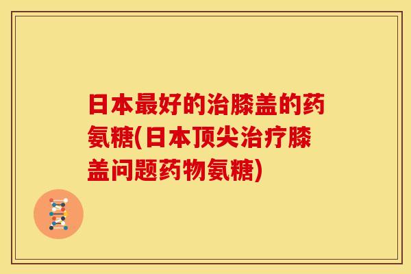 日本好的膝盖的药氨糖(日本膝盖问题氨糖) 日本好的膝盖的药氨糖(日本膝盖问题氨糖)