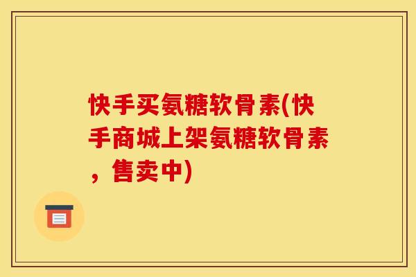 快手买氨糖软骨素(快手商城上架氨糖软骨素,售卖中) 快手买氨糖软骨素(快手商城上架氨糖软骨素,售卖中)