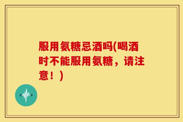 服用氨糖忌酒吗(喝酒时不能服用氨糖,请注意!) 服用氨糖忌酒吗(喝酒时不能服用氨糖,请注意!)