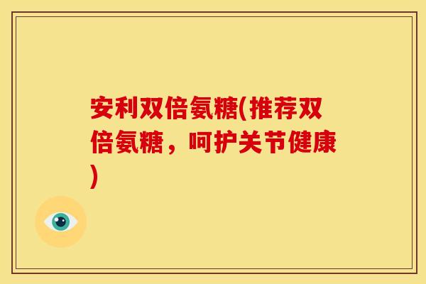 安利双倍氨糖(推荐双倍氨糖,呵护关节健康) 安利双倍氨糖(推荐双倍氨糖,呵护关节健康)