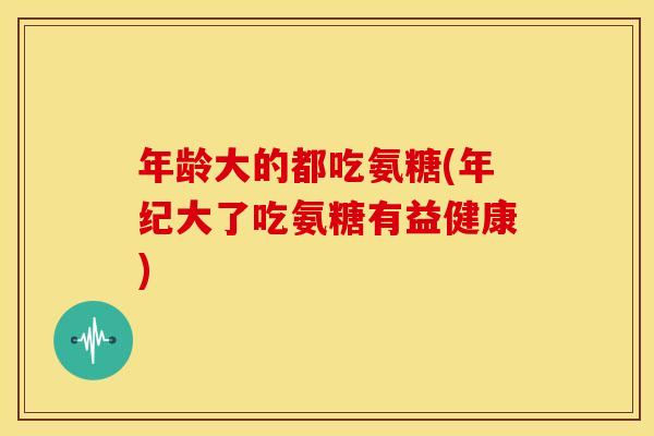 年龄大的都吃氨糖(年纪大了吃氨糖有益健康)
