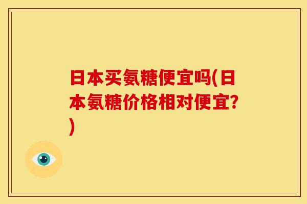 日本买氨糖便宜吗(日本氨糖价格相对便宜?) 日本买氨糖便宜吗(日本氨糖价格相对便宜?)