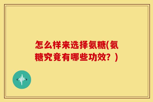 怎么样来选择氨糖(氨糖究竟有哪些功效?) 怎么样来选择氨糖(氨糖究竟有哪些功效?)