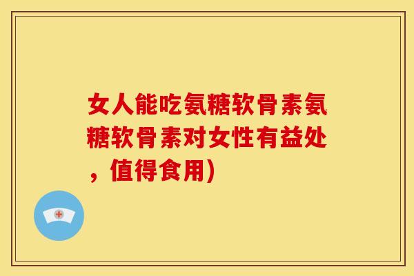 女人能吃氨糖软骨素氨糖软骨素对女性有益处，值得食用)