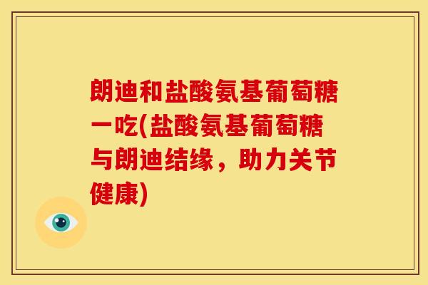 朗迪和盐酸氨基葡萄糖一吃(盐酸氨基葡萄糖与朗迪结缘,助力关节健康) 朗迪和盐酸氨基葡萄糖一吃(盐酸氨基葡萄糖与朗迪结缘,助力关节健康)