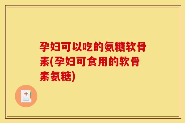 孕妇可以吃的氨糖软骨素(孕妇可食用的软骨素氨糖) 孕妇可以吃的氨糖软骨素(孕妇可食用的软骨素氨糖)