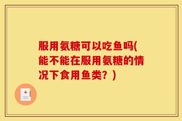 服用氨糖可以吃鱼吗(能不能在服用氨糖的情况下食用鱼类?) 服用氨糖可以吃鱼吗(能不能在服用氨糖的情况下食用鱼类?)