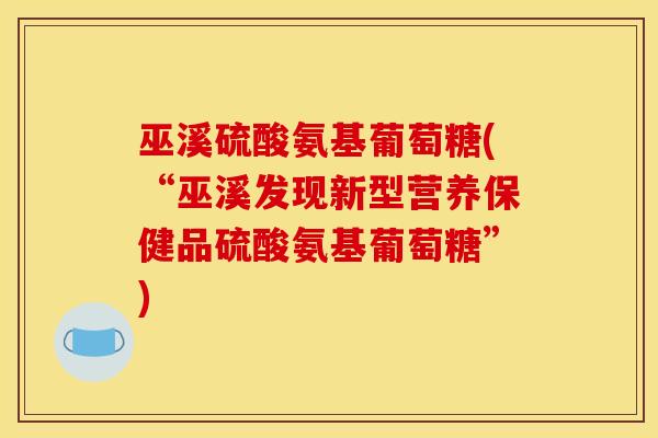 巫溪硫酸氨基葡萄糖(“巫溪发现新型营养保健品硫酸氨基葡萄糖”) 巫溪硫酸氨基葡萄糖(“巫溪发现新型营养保健品硫酸氨基葡萄糖”)
