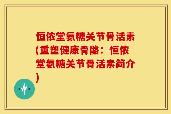 恒侬堂氨糖关节骨活素(重塑健康骨骼:恒侬堂氨糖关节骨活素简介) 恒侬堂氨糖关节骨活素(重塑健康骨骼:恒侬堂氨糖关节骨活素简介)