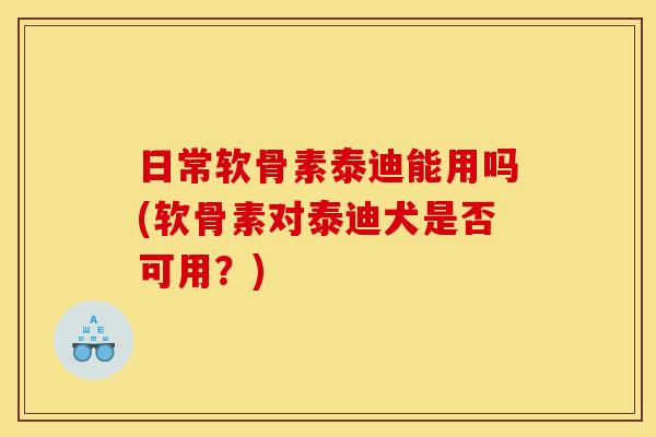 日常软骨素泰迪能用吗(软骨素对泰迪犬是否可用？)