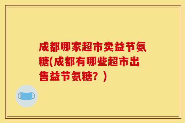 成都哪家超市卖益节氨糖(成都有哪些超市出售益节氨糖?) 成都哪家超市卖益节氨糖(成都有哪些超市出售益节氨糖?)