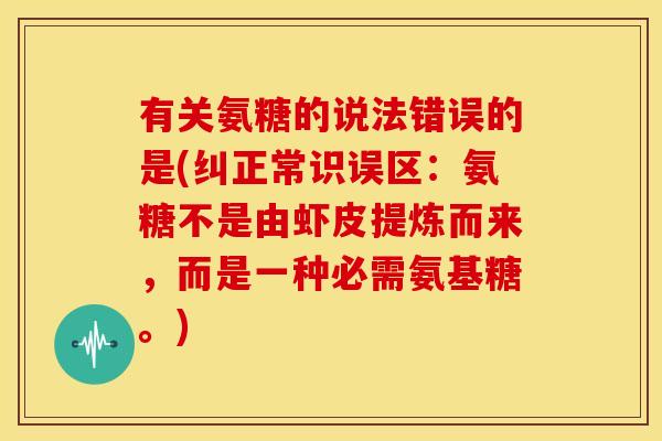 有关氨糖的说法错误的是(纠正常识误区:氨糖不是由虾皮提炼而来,而是一种必需氨基糖。) 有关氨糖的说法错误的是(纠正常识误区:氨糖不是由虾皮提炼而来,而是一种必需氨基糖。)