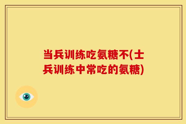 当兵训练吃氨糖不(士兵训练中常吃的氨糖)